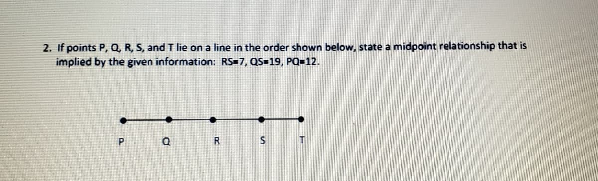 2. If points P, Q, R, S, and T lie on a line in the order shown below, state a midpoint relationship that is
implied by the given information: RS=7, QS=19, PQ=12.
Q
R
