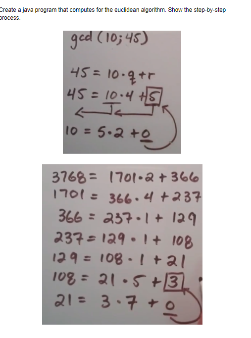 Create a java program that computes for the euclidean algorithm. Show the step-by-step
process.
ged (10; 45)
45= 10-7+r
45=10.4 HS
10 = 5.2 +e
3768= 1701•a + 366
1701= 366.4+237
366 = 237.1 + 129
237=129.1 + 108
129= 108-1 +al
108 = 21•5 +3
21= 3.7 + o
