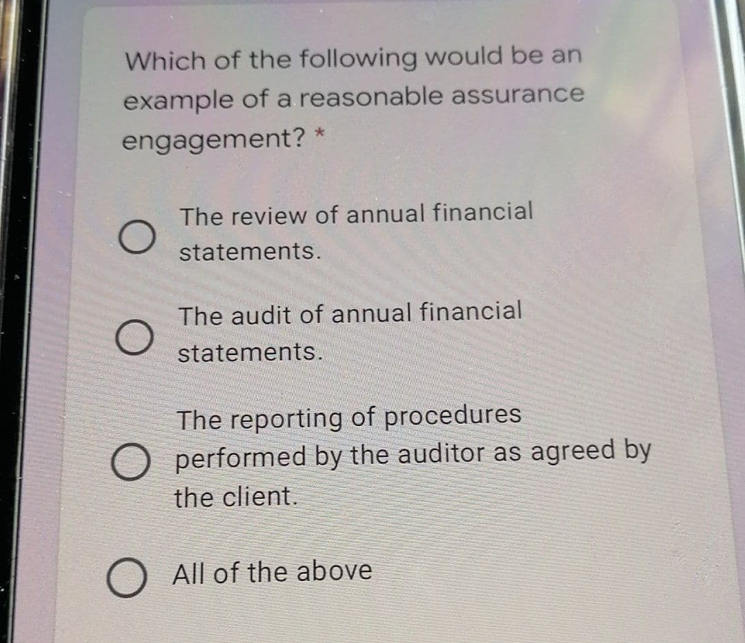 Which of the following would be an
example of a reasonable assurance
engagement? *
The review of annual financial
statements.
The audit of annual financial
statements.
The reporting of procedures
O performed by the auditor as agreed by
the client.
All of the above
