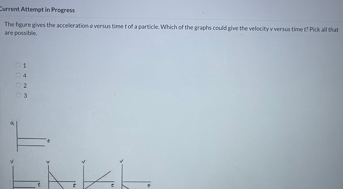 Current Attempt in Progress
The figure gives the acceleration a versus time t of a particle. Which of the graphs could give the velocity v versus time t? Pick all that
are possible.
1
4
3
7.
t
t
O O0 0
