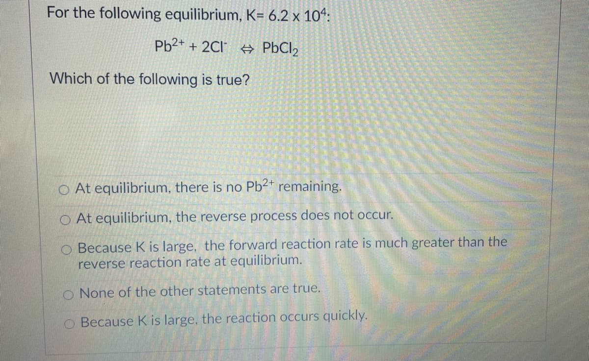 For the following equilibrium, K= 6.2 x 10“:
Pb2+ + 2Cl A PBCI2
Which of the following is true?
O At equilibrium, there is no Pb2* remaining.
At equilibrium, the reverse process does not occur.
Because K is large, the forward reaction rate is much greater than the
reverse reaction rate at equilibrium.
O None of the other statements are true.
O Because K is large, the reaction occurs quickly.
