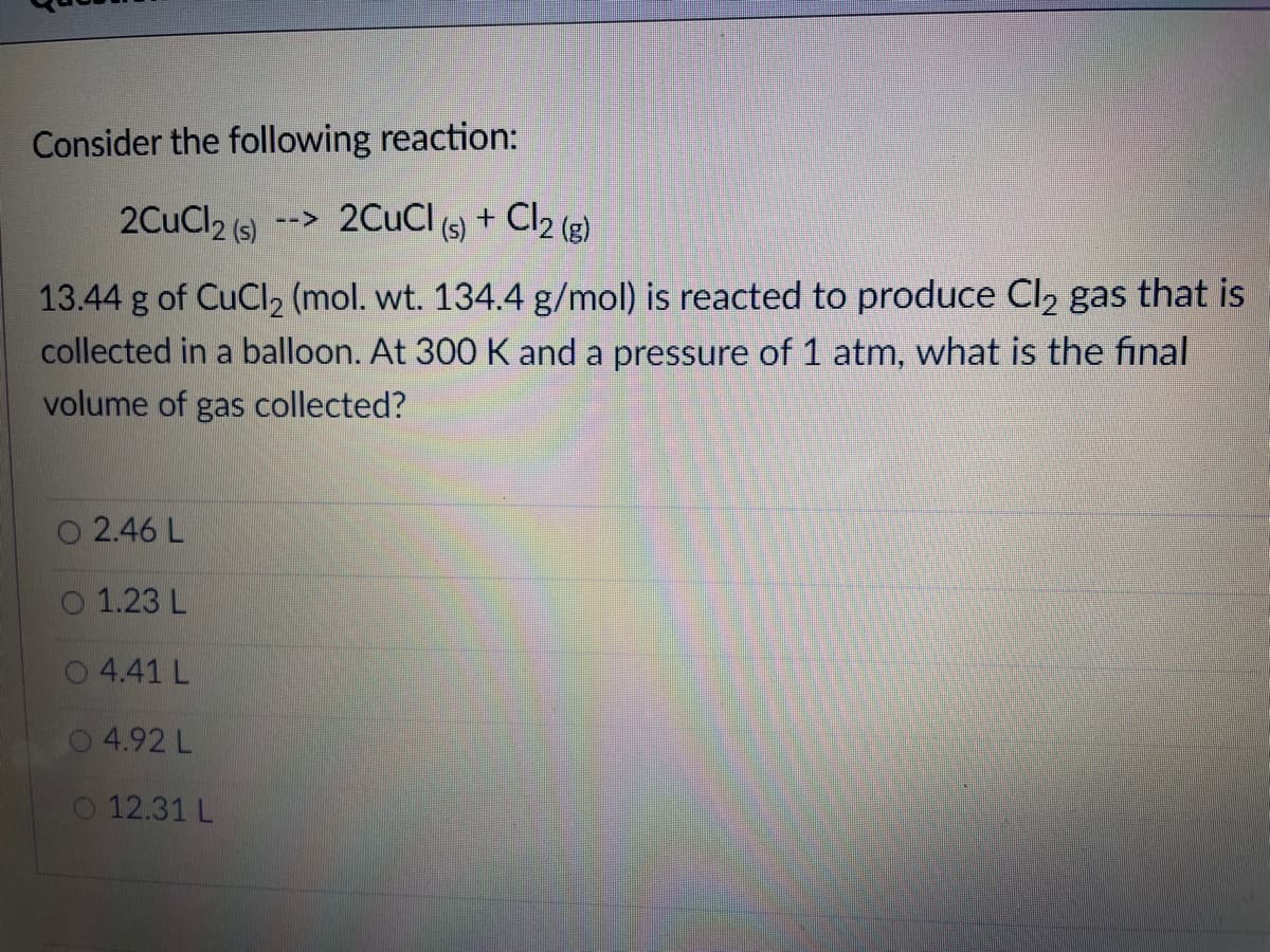 Consider the following reaction:
2CuCl2 (s)
--> 2CuCl (s) +
Cl2 (3)
13.44 g of CuCl2 (mol. wt. 134.4 g/mol) is reacted to produce Cl2 gas that is
collected in a balloon. At 300 K and a pressure of 1 atm, what is the final
volume of gas collected?
2.46 L
O 1.23 L
4.41 L
4.92 L
12.31 L
