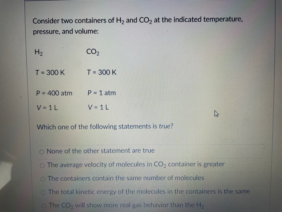 Consider two containers of H, and CO, at the indicated temperature,
pressure, and volume:
H2
CO2
T= 300 K
T = 300 K
%3D
%3D
P = 400 atm
P 1 atm
%3D
V = 1 L
V = 1 L
Which one of the following statements is true?
None of the other statement are true
O The average velocity of molecules in CO2 container is greater
O The containers contain the same number of molecules
O The total kinetic energy of the molecules in the containers is the same
O The CO, will show more real gas behavior than the H2
