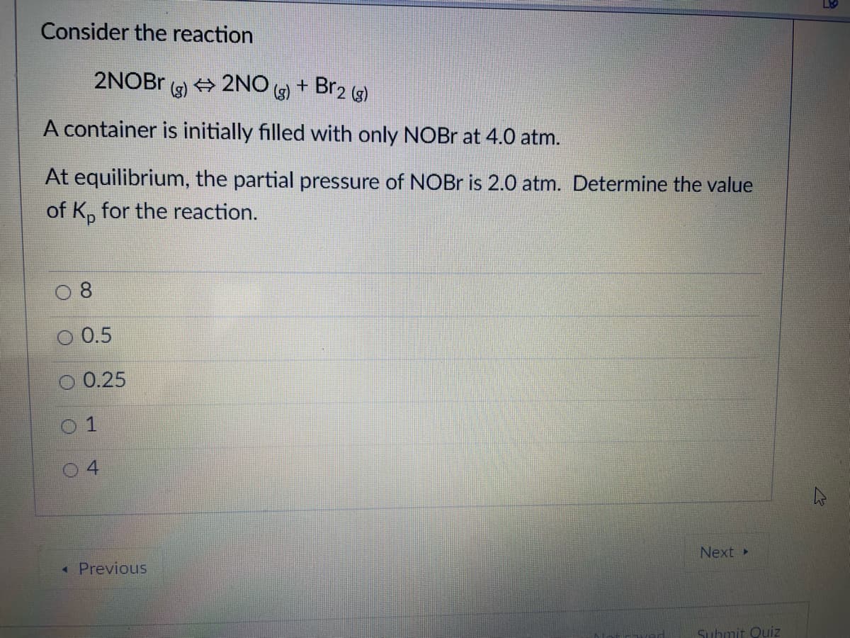 Consider the reaction
2NOB.
(3)
+ 2NO )
+ Br2 (g)
A container is initially filled with only NOBr at 4.0 atm.
At equilibrium, the partial pressure of NOBr is 2.0 atm. Determine the value
of K, for the reaction.
0.5
0.25
4.
Next»
« Previous
Submit Quiz
