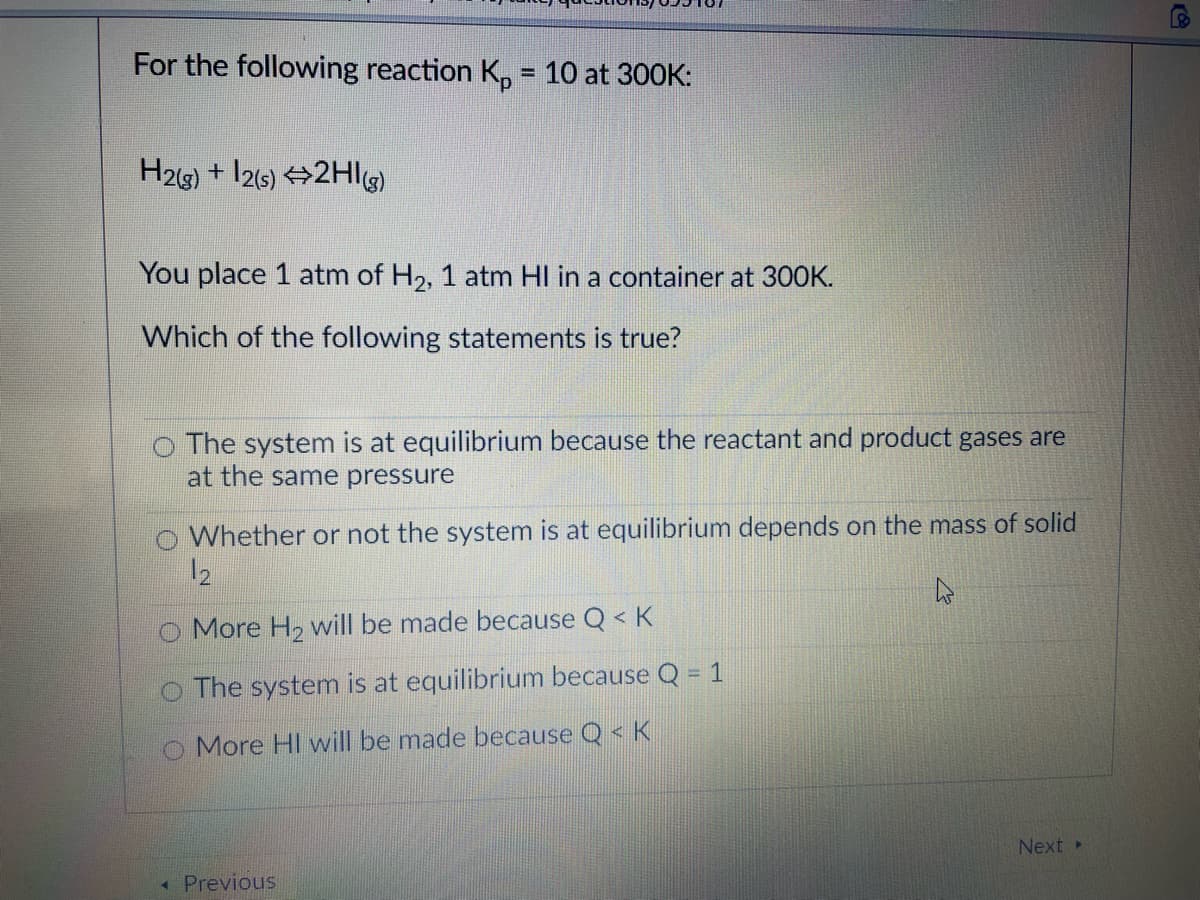 For the following reaction K, = 10 at 300K:
%3D
H2g) + I26) →2HIl)
You place 1 atm of H2, 1 atm HI in a container at 300K.
Which of the following statements is true?
o The system is at equilibrium because the reactant and product gases are
at the same pressure
O Whether or not the system is at equilibrium depends on the mass of solid
12
O More H2 will be made because Q < K
O The system is at equilibrium because Q = 1
O More HI will be made because Q< K
Next
Previous
