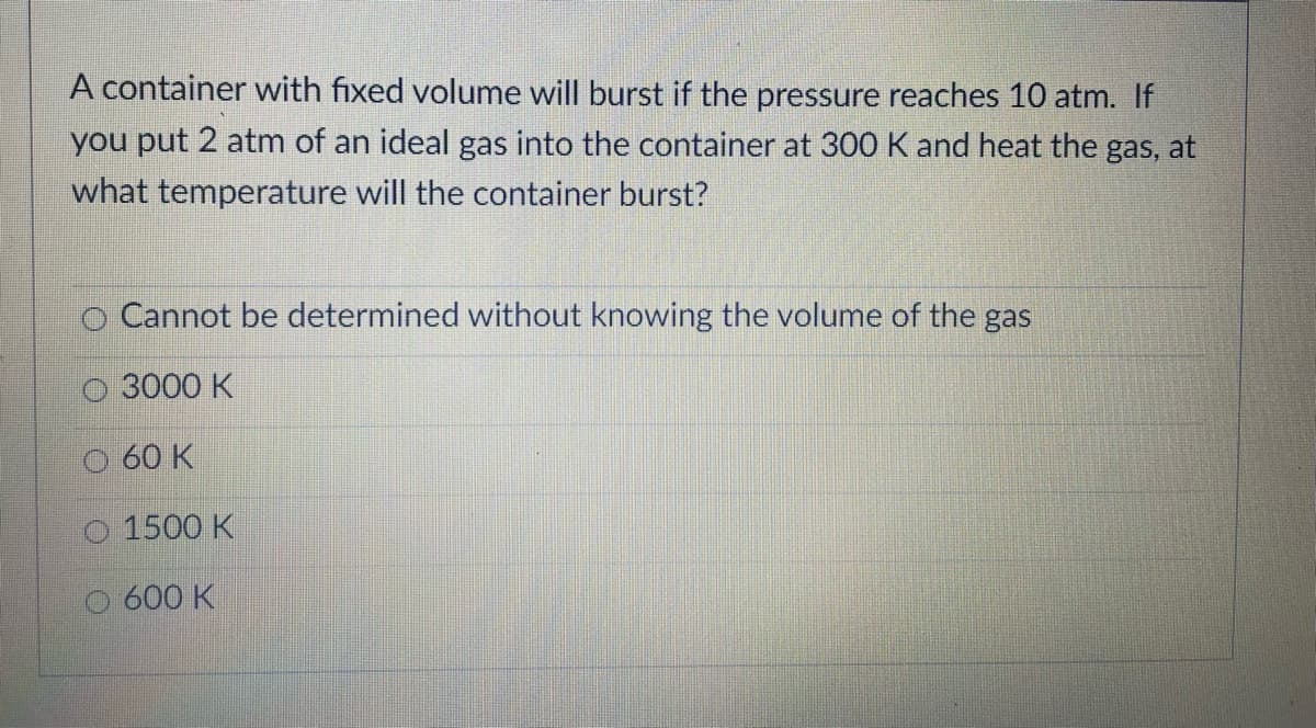 A container with fixed volume will burst if the pressure reaches 10 atm. If
you put 2 atm of an ideal gas into the container at 300 K and heat the gas, at
what temperature will the container burst?
O Cannot be determined without knowing the volume of the gas
3000 K
60 K
1500 K
600 K
