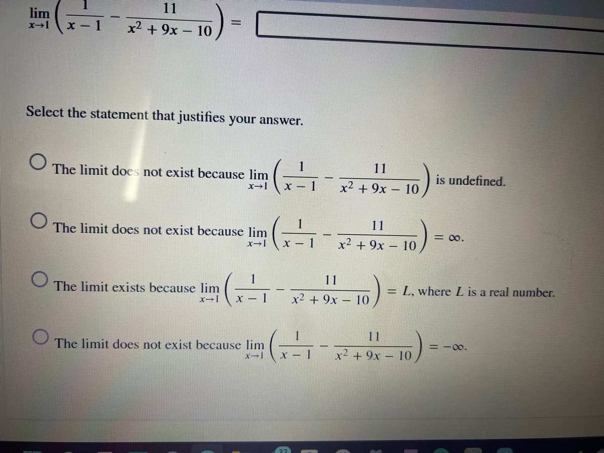 11
lim
x - 1
x2 + 9x - 10
Select the statement that justifies your answer.
:-
The limit does not exist because lim
1
11
is undefined.
X – 1
x2 + 9x - 10
The limit does not exist because lim
11
= 00.
x→|
x2 + 9x – 10
1
11
The limit exists because lim
= L, where L is a real number.
x – 1
x2 + 9x – 10
11
The limit does not exist because lim
= -00.
X – 1
x² + 9x - 10
