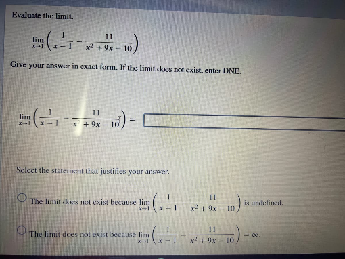 Evaluate the limit.
1
11
lim
X-1
x2 + 9x - 10
Give
your answer in exact form. If the limit does not exist, enter DNE.
( ) -
11
lim
x- 1
x + 9x
10
Select the statement that justifies your answer.
1
11
The limit does not exist because lim
is undefined.
|
X - 1
x² + 9x - 10
11
The limit does not exist because lim
= 00.
1.
x2 + 9x – 10
