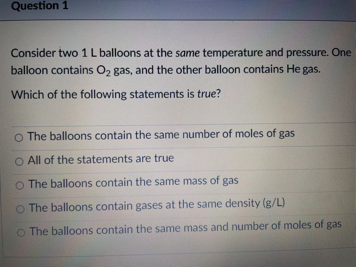 Question 1
Consider two 1 L balloons at the same temperature and pressure. One
balloon contains O, gas, and the other balloon contains He gas.
Which of the following statements is true?
O The balloons contain the same number of moles of gas
O All of the statements are true
O The balloons contain the same mass of gas
o The balloons contain gases at the same density (g/L)
O The balloons contain the same mass and number of moles of gas
