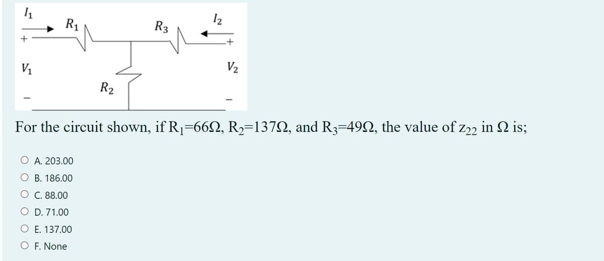 R1
R3
I2
V1
V2
R2
For the circuit shown, if R1=66Q, R2=1372, and R3=492, the value of z22 in 2 is;
A. 203.00
О В. 186.00
О С. 88.00
O D. 71.00
O E. 137.00
O F. None
