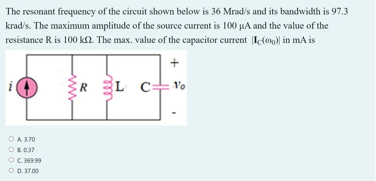 The resonant frequency of the circuit shown below is 36 Mrad/s and its bandwidth is 97.3
krad/s. The maximum amplitude of the source current is 100 µA and the value of the
resistance R is 100 kQ. The max. value of the capacitor current |Ic(@0)| in mA is
i
R
L
Vo
O A. 3.70
B. 0.37
O C. 369.99
O D. 37.00
all
