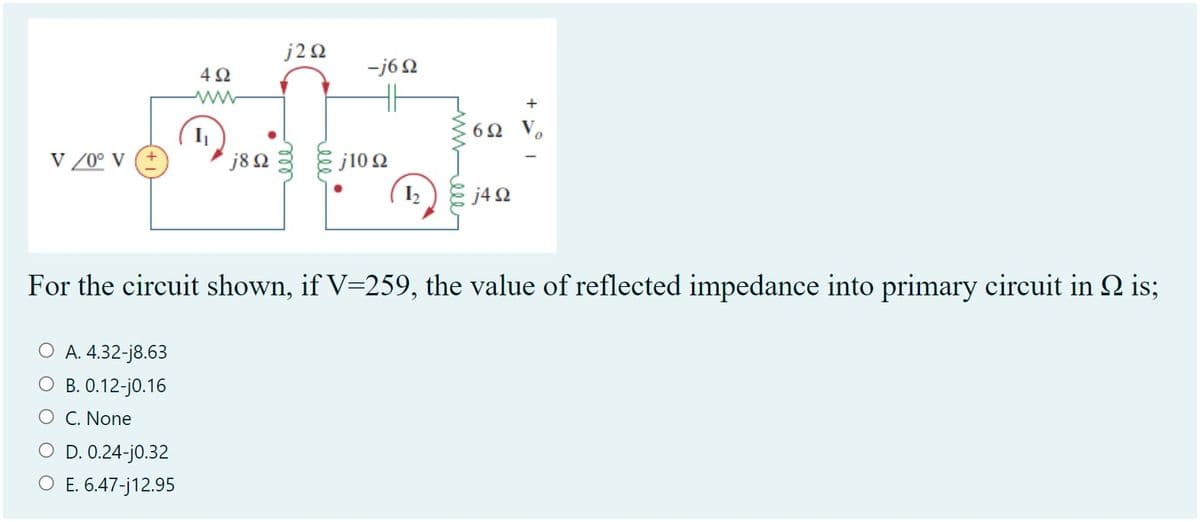 j20
-j6 2
4Ω
ww
+
6Ω o
V /0° V
j82
j10 2
( 12
J4Ω
For the circuit shown, if V=259, the value of reflected impedance into primary circuit in 2 is;
O A. 4.32-j8.63
О В.12-j0.16
O C. None
O D. 0.24-j0.32
O E. 6.47-j12.95
