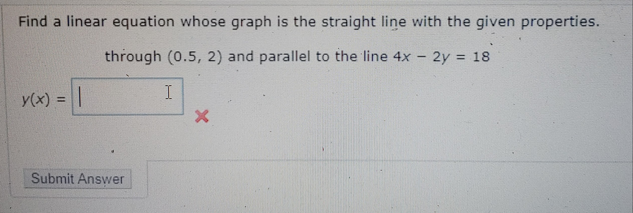 Find a linear equation whose graph is the straight line with the given properties.
through (0.5, 2) and parallel to the line 4x - 2y = 18
