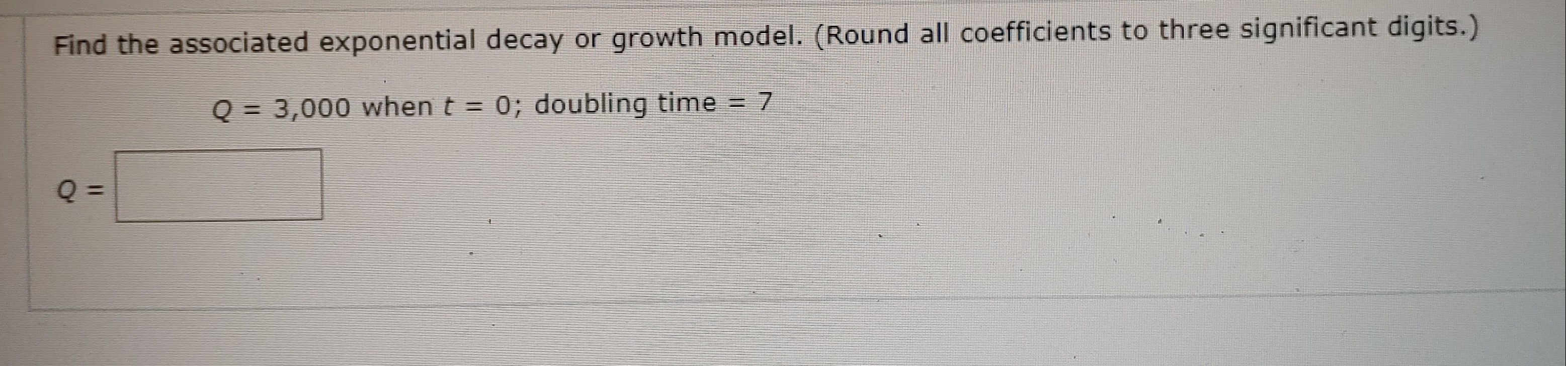 Find the associated exponential decay or growth model. (Round all coefficients to three significant digits.)
Q = 3,000 when t = 0; doubling time = 7
%3D
