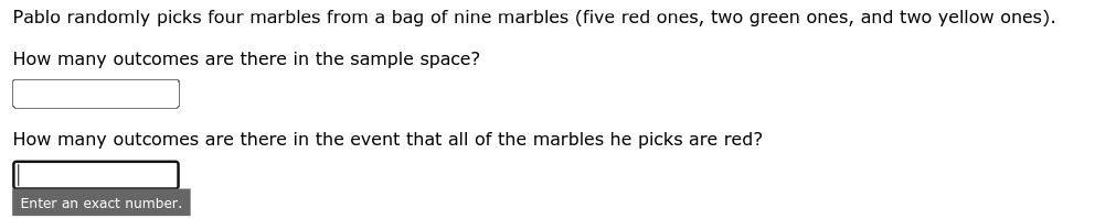 Pablo randomly picks four marbles from a bag of nine marbles (five red ones, two green ones, and two yellow ones).
How many outcomes are there in the sample space?
How many outcomes are there in the event that all of the marbles he picks are red?
Enter an exact number.
