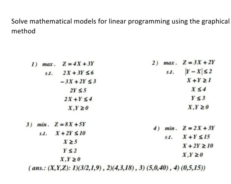 Solve mathematical models for linear programming using the graphical
method
1) max. Z = 4X +3Y
2) max. Z = 3X + 2Y
Y -x|s2
X +Y 21
st.
2X + 3Y <6
st.
-3X + 2Y <3
2Y $5
X S4
2X +Y S4
Y3
X,Y 20
X,Y 20
3) min. Z = 8X +5Y
X +2Y S 10
X 25
4) min. Z= 2X +3Y
X +Y S15
X +2Y 2 10
s.t.
st.
YS2
X,Y 20
X,Y 20
( ans.: (X,Y,Z): 1)(3/2,1,9), 2)(4,3,18), 3) (5,0,40), 4) (0,5,15))
