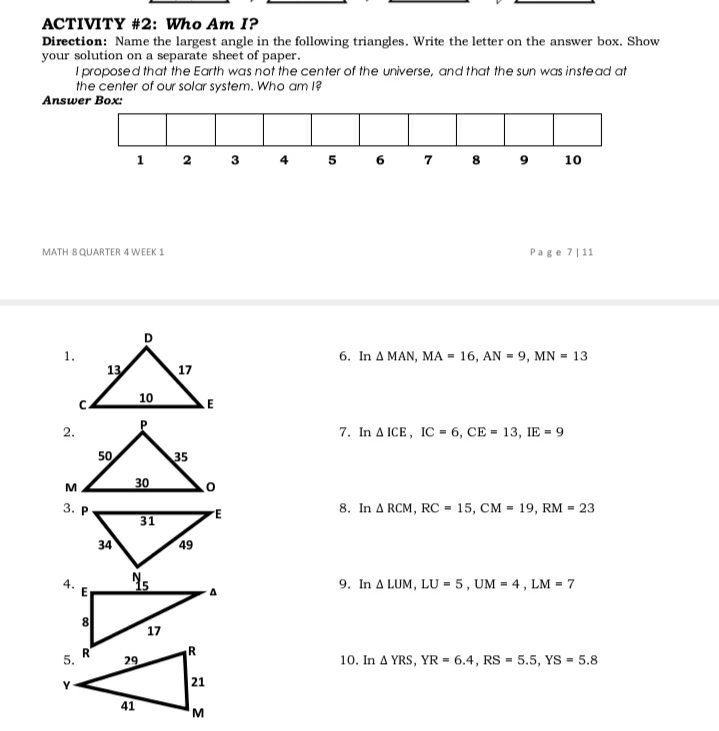 ACTIVITY #2: Who Am I?
Direction: Name the largest angle in the following triangles. Write the letter on the answer box. Show
your solution on a separate sheet of paper.
I proposed that the Earth was not the center of the universe, and that the sun was instead at
the center of our solar system. Who am l?
Answer Box:
5 6 7 8
10
MATH 8 QUARTER 4 WEEK 1
Page 7|11
6. In A MAN, MA = 16, AN = 9, MN = 13
17
10
LE
2.
7. In A ICE, IC = 6, CE = 13, IE = 9
50
35
M
30
3. Р
8. In A RCM, RC = 15, CM = 19, RM = 23
31
34
49
9. In A LUM, LU = 5, UM = 4, LM = 7
17
R
5.
29
10. In A YRS, YR = 6.4, RS = 5.5, YS = 5.8
21
41
E.
4.
