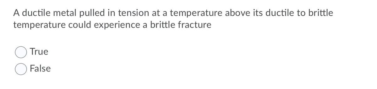 A ductile metal pulled in tension at a temperature above its ductile to brittle
temperature could experience a brittle fracture
True
False
