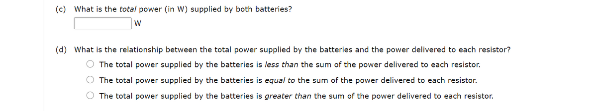 (c)
What is the total power (in W) supplied by both batteries?
W
(d) What is the relationship between the total power supplied by the batteries and the power delivered to each resistor?
The total power supplied by the batteries is less than the sum of the power delivered to each resistor.
The total power supplied by the batteries is equal to the sum of the power delivered to each resistor.
The total power supplied by the batteries is greater than the sum of the power delivered to each resistor.
