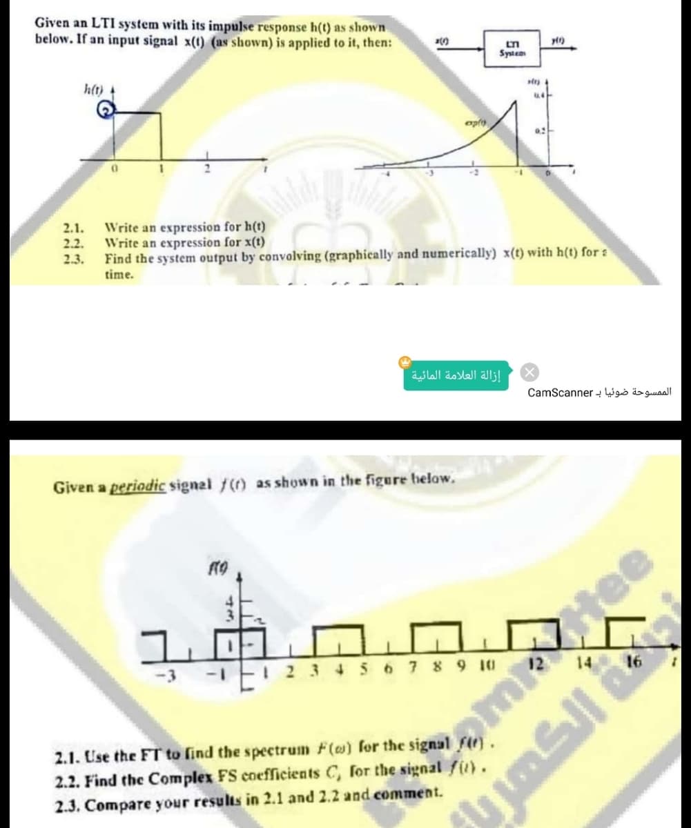 Given an LTI system with its inmpulse response h(t) as shown.
below. If an input signal x(t) (as shown) is applied to it, then:
Systea
h(t)
1-
Write an expression for h(t)
Write an expression for x(t)
Find the system output by convolving (graphically and numerically) x(t) with h(t) for :
time.
2.1.
2.2.
2.3.
إزالة العلامة المائية
الم مسوحة ضوئیا ب CamScan ner
Given a periodic signel f(r) as shown in the figure helow.
14
16
34567 8 9 10 12
2.1. Use the FT to find the spectrum F(@) for the signal f).
2.2. Find the Complex FS coefficients C, for the signal f().
2.3. Compare your results in 2.1 and 2.2 and comment.
omHee
