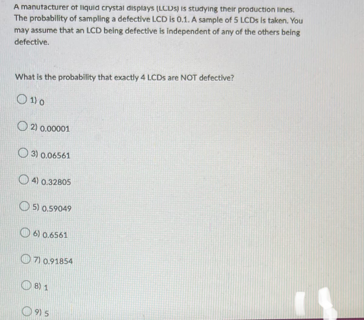 A manufacturer of liquid crystal displays (LCDS) is studying their production lines.
The probability of sampling a defective LCD is 0.1. A sample of 5 LCDs is taken. You
may assume that an LCD being defective is independent of any of the others being
defective.
What is the probability that exactly 4 LCDs are NOT defective?
01) 0
2) 0.00001
3) 0.06561
4) 0.32805
5) 0.59049
6) 0.6561
7) 0.91854
8) 1
9) 5