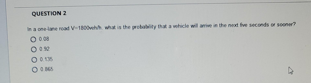 QUESTION 2
In a one-lane road V=1800veh/h. what is the probability that a vehicle will arrive in the next five seconds or sooner?
0 0.08
0 0.92
O 0.135
0.865