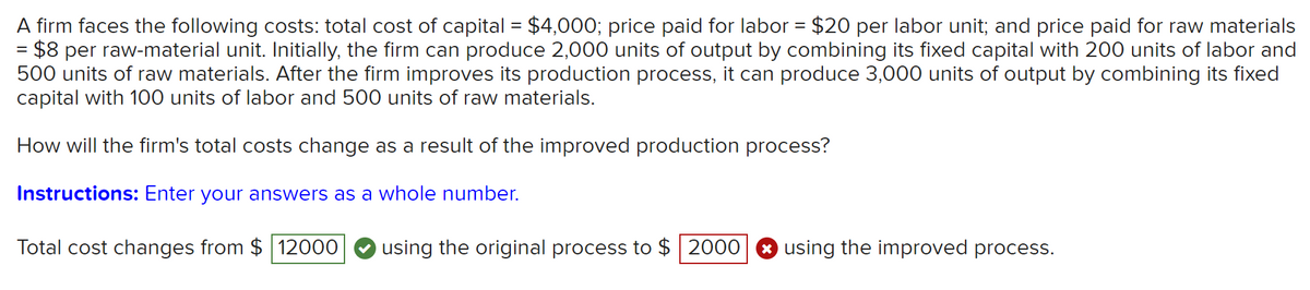 A firm faces the following costs: total cost of capital = $4,000; price paid for labor = $20 per labor unit; and price paid for raw materials
$8 per raw-material unit. Initially, the firm can produce 2,000 units of output by combining its fixed capital with 200 units of labor and
500 units of raw materials. After the firm improves its production process, it can produce 3,000 units of output by combining its fixed
capital with 100 units of labor and 500 units of raw materials.
%D
How will the firm's total costs change as a result of the improved production process?
Instructions: Enter your answers as a whole number.
Total cost changes from $ 12000
using the original process to $ 2000
O using the improved process.

