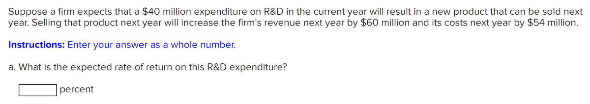 Suppose a firm expects that a $40 million expenditure on R&D in the current year will result in a new product that can be sold next
year. Selling that product next year will increase the firm's revenue next year by $60 million and its costs next year by $54 million.
Instructions: Enter your answer as a whole number.
a. What is the expected rate of return on this R&D expenditure?
percent
