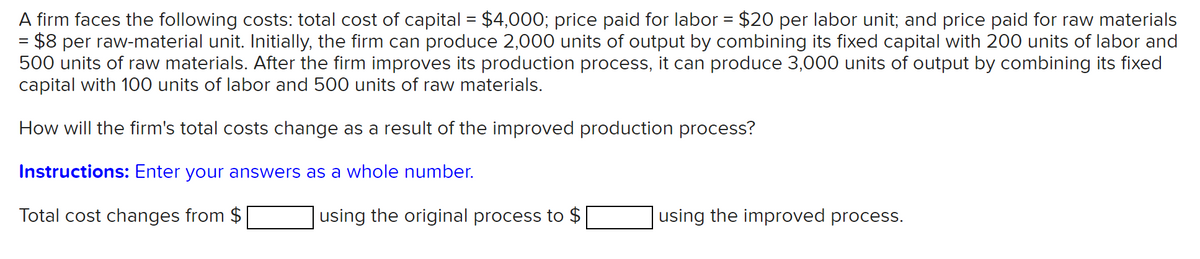 A firm faces the following costs: total cost of capital = $4,000; price paid for labor = $20 per labor unit; and price paid for raw materials
= $8 per raw-material unit. Initially, the firm can produce 2,000 units of output by combining its fixed capital with 200 units of labor and
500 units of raw materials. After the firm improves its production process, it can produce 3,000 units of output by combining its fixed
capital with 100 units of labor and 500 units of raw materials.
How will the firm's total costs change as a result of the improved production process?
Instructions: Enter your answers as a whole number.
Total cost changes from $
using the original process to $
using the improved process.
