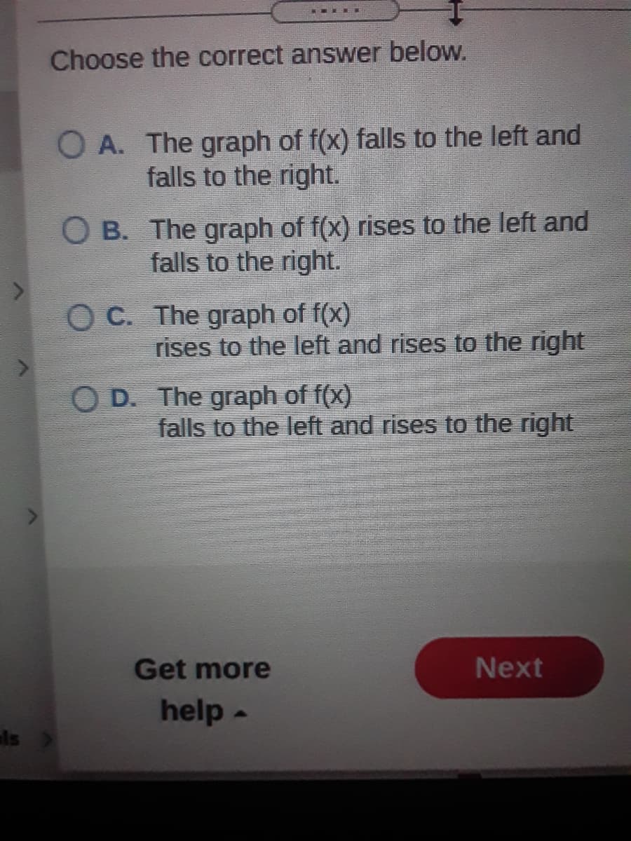 Choose the correct answer below.
O A. The graph of f(x) falls to the left and
falls to the right.
O B. The graph of f(x) rises to the left and
falls to the right.
O C. The graph of f(x)
rises to the left and rises to the right
O D. The graph of f(x)
falls to the left and rises to the right
Get more
Next
help -
ls
