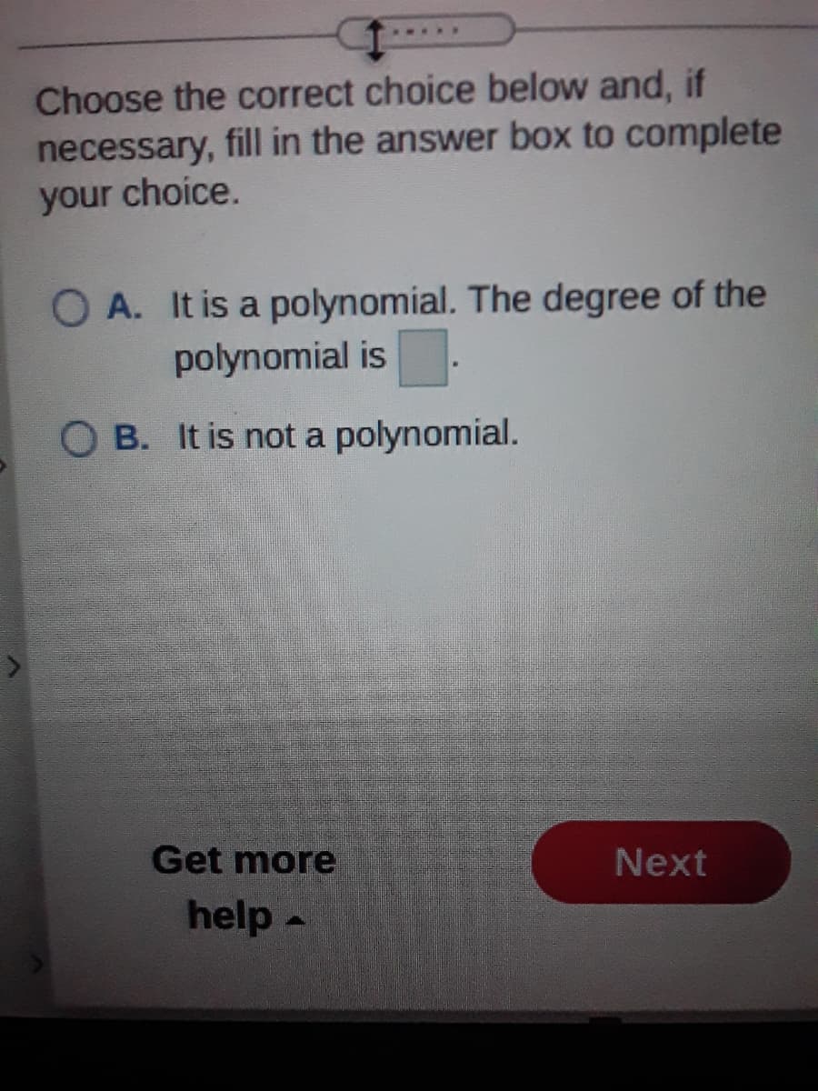 Choose the correct choice below and, if
necessary, fill in the answer box to complete
your choice.
O A. It is a polynomial. The degree of the
polynomial is
O B. It is not a polynomial.
Get more
Next
help -
