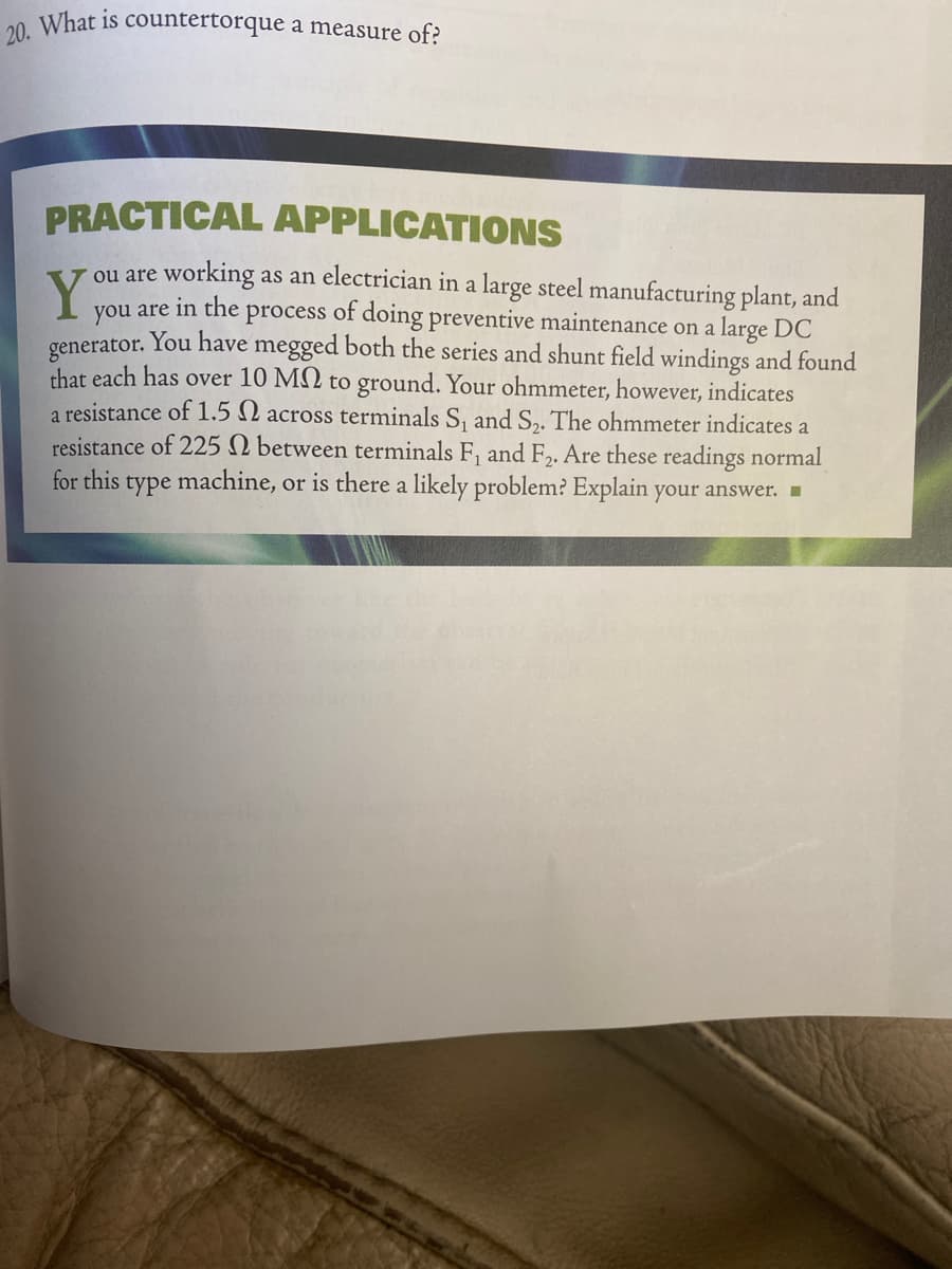 20 What is countertorque a measure of?
PRACTICAL APPLICATIONS
ou are working as an electrician in a large steel manufacturing plant, and
Y
in the
of doing preventive maintenance on a large DC
you are
generator. You have megged both the series and shunt field windings and found
that each has over 10 M2 to ground. Your ohmmeter, however, indicates
a resistance of 1.5 2 across terminals S, and S,. The ohmmeter indicates a
resistance of 225 N between terminals F, and F2. Are these readings normal
for this type machine, or is there a likely problem? Explain your answer.
process
