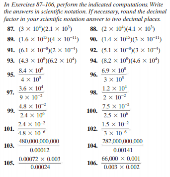 In Exercises 87-106, perform the indicated computations. Write
the answers in scientific notation. If necessary, round the decimal
factor in your scientific notation answer to two decimal places.
88. (2 x 10*)(4.1 × 10)
90. (1.4 × 10!5)(3 × 10-1")
92. (5.1 x 10-)(3 × 104)
87. (3 x 10'(2.1 х 10')
89. (1.6 × 10'5)(4 x 10-1")
91. (6.1 x 10)(2 × 104)
93. (4.3 x 10")(6.2 x 10*)
94. (8.2 x 10")(4.6 × 104)
8.4 x 10%
6.9 x 10
96.
95.
4 x 105
3.6 x 104
3 x 105
97.
9 x 10-2
1.2 x 104
98.
2 x 10-2
4.8 x 102
99.
2.4 x 10
7.5 x 10
100.
2.5 x 10
2.4 x 10-2
101.
4.8 x 10-6
1.5 x 10-2
102.
3 x 106
282,000,000,000
480,000,000,000
103.
104.
0.00012
0.00141
66,000 x 0.001
106.
0.00072 x 0.003
105.
0.00024
0.003 x 0.002
