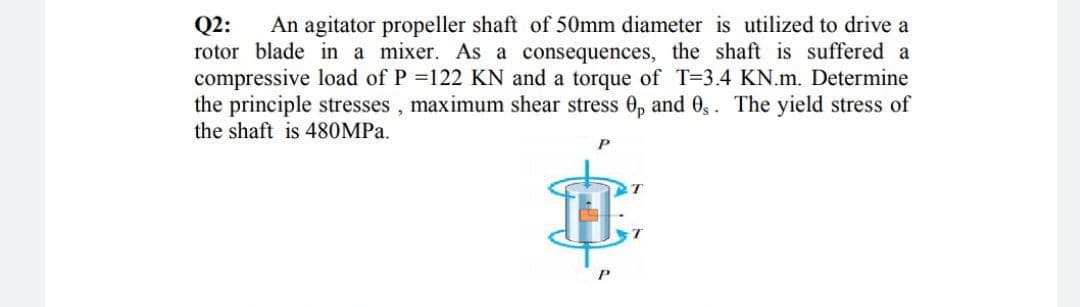 Q2:
rotor blade in a mixer. As a consequences, the shaft is suffered a
compressive load of P =122 KN and a torque of T=3.4 KN.m. Determine
the principle stresses , maximum shear stress 0, and 0,. The yield stress of
An agitator propeller shaft of 50mm diameter is utilized to drive a
the shaft is 480MPA.
