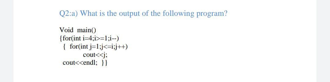 Q2:a) What is the output of the following program?
Void main()
{for(int i=4;i>=1;i--)
{ for(int j=1;j<=i;j++)
cout<<j;
cout<<endl; }}
