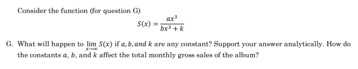 Consider the function (for question G)
S(x) =
=
ax³
bx³ + k
G. What will happen to lim S(x) if a, ,and k are any constant? Support your answer analytically. How do
the constants a, b, and k affect the total monthly gross sales of the album?
x →∞