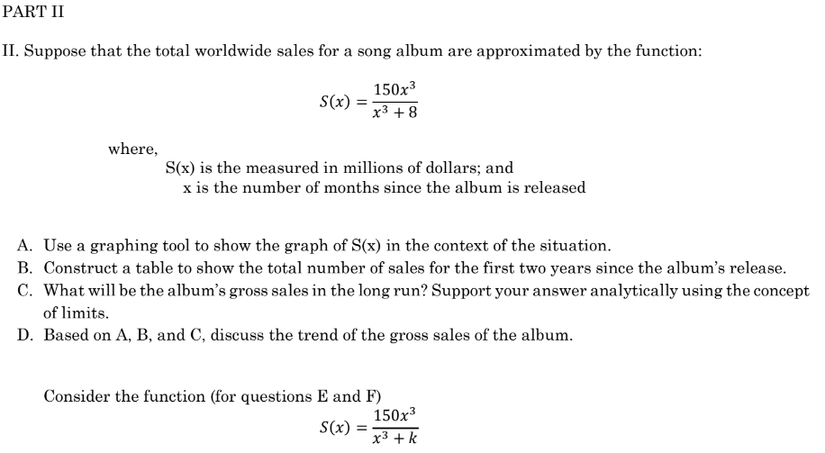 PART II
II. Suppose that the total worldwide sales for a song album are approximated by the function:
where,
S(x)
=
150x³
x³ +8
S(x) is the measured in millions of dollars; and
x is the number of months since the album is released
A. Use a graphing tool to show the graph of S(x) in the context of the situation.
B. Construct a table to show the total number of sales for the first two years since the album's release.
C. What will be the album's gross sales in the long run? Support your answer analytically using the concept
of limits.
D. Based on A, B, and C, discuss the trend of the gross sales of the album.
Consider the function (for questions E and F)
S(x) =
150x³
x³ + k