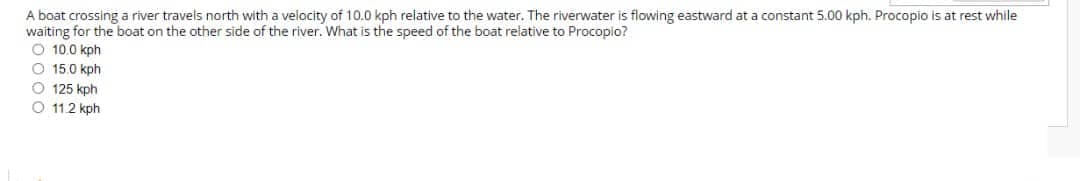 A boat crossing a river travels north with a velocity of 10.0 kph relative to the water. The riverwater is flowing eastward at a constant 5.00 kph. Procopio is at rest while
waiting for the boat on the other side of the river. What is the speed of the boat relative to Procopio?
O 10.0 kph
O 15.0 kph
O 125 kph
O 11.2 kph