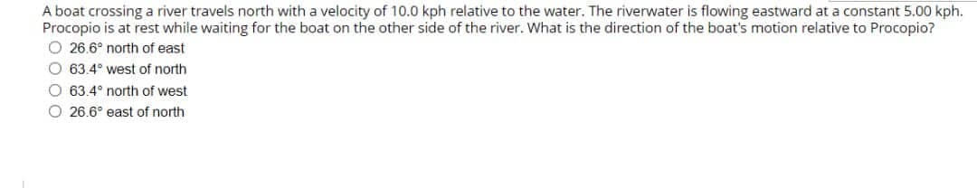 A boat crossing a river travels north with a velocity of 10.0 kph relative to the water. The riverwater is flowing eastward at a constant 5.00 kph.
Procopio is at rest while waiting for the boat on the other side of the river. What is the direction of the boat's motion relative to Procopio?
O 26.6° north of east
O 63.4° west of north
O 63.4° north of west
O 26.6° east of north