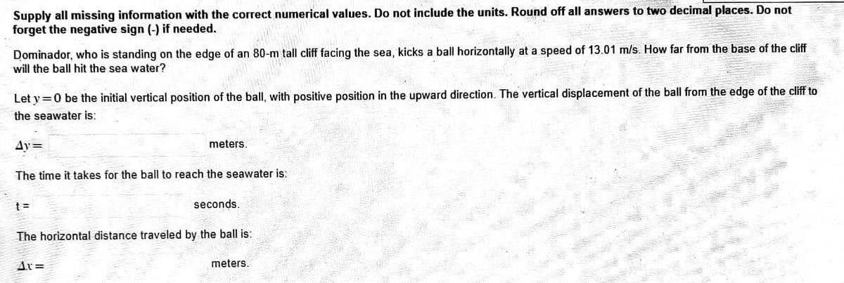 Supply all missing information with the correct numerical values. Do not include the units. Round off all answers to two decimal places. Do not
forget the negative sign (-) if needed.
Dominador, who is standing on the edge of an 80-m tall cliff facing the sea, kicks a ball horizontally at a speed of 13.01 m/s. How far from the base of the cliff
will the ball hit the sea water?
Let y=0 be the initial vertical position of the ball, with positive position in the upward direction. The vertical displacement of the ball from the edge of the cliff to
the seawater is:
Ay=
The time it takes for the ball to reach the seawater is:
t=
meters.
dr=
seconds.
The horizontal distance traveled by the ball is:
meters.