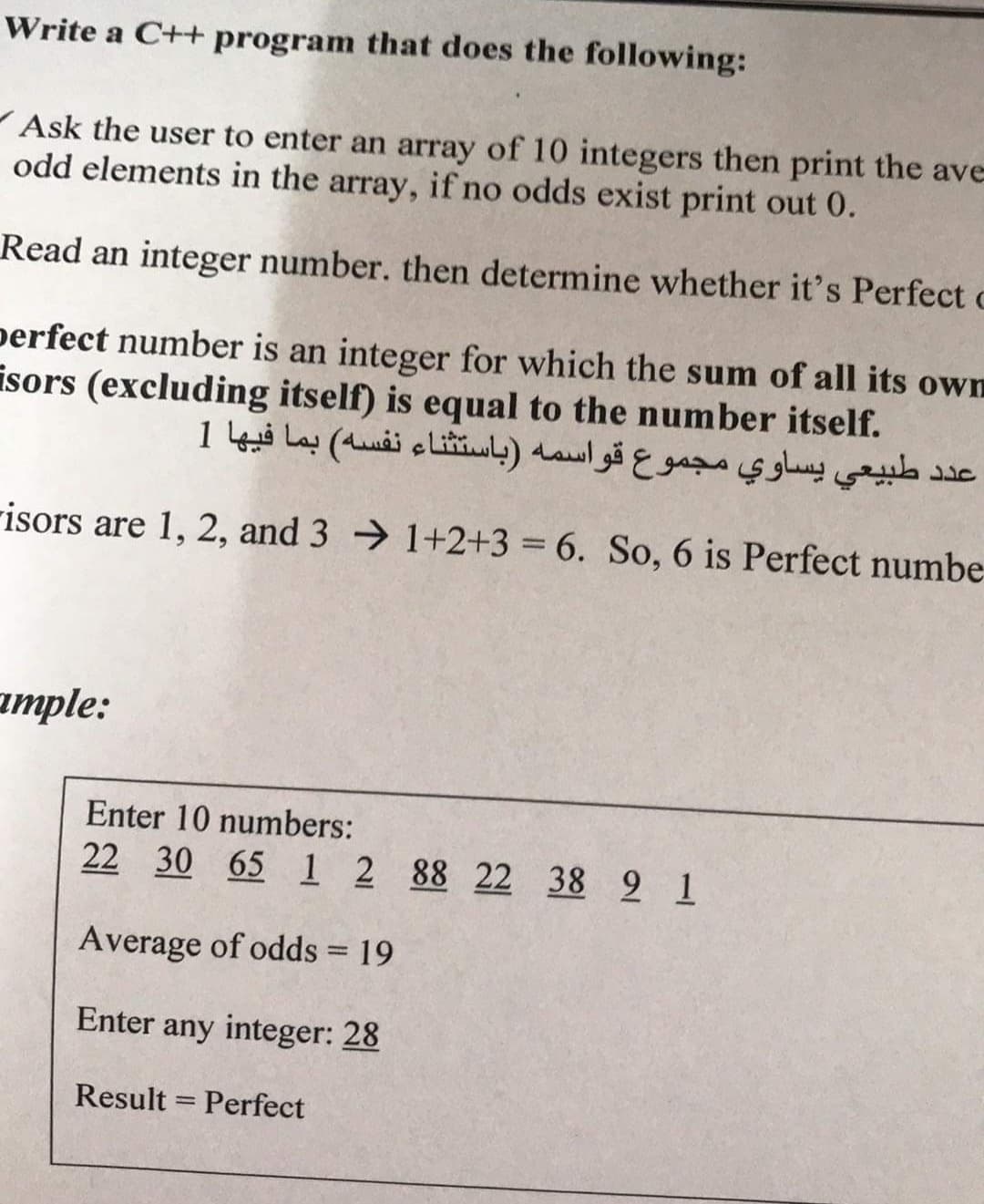 Write a C++ program that does the following:
Ask the user to enter an array of 10 integers then print the ave
odd elements in the array, if no odds exist print out 0.
Read an integer number. then determine whether it's Perfect c
perfect number is an integer for which the sum of all its own
isors (excluding itself) is equal to the number itself.
عد د طبيعي يساوي مجموع قواسمه )باستثناء نفسه( بما فيها 1
risors are 1, 2, and 3 → 1+2+3 = 6. So, 6 is Perfect numbe
аmple:
Enter 10 numbers:
22 30 65 1 2 88 22 38 2 1
Average of odds = 19
Enter any integer: 28
Result = Perfect
