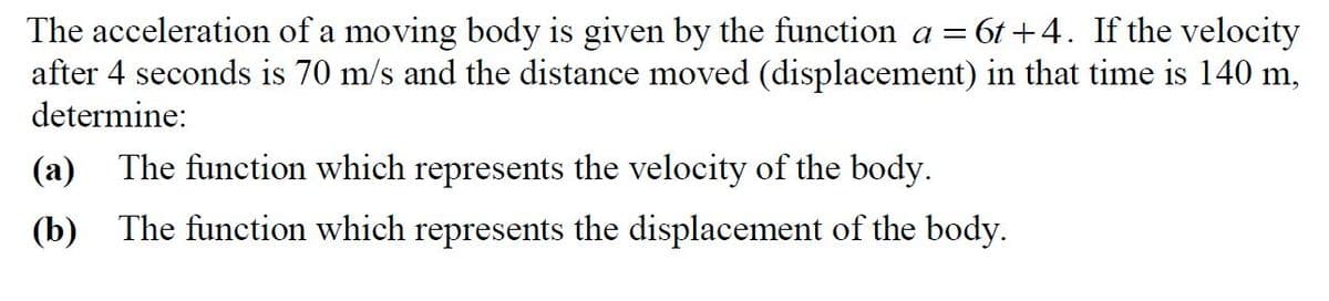 The acceleration of a moving body is given by the function a = 6t +4. If the velocity
after 4 seconds is 70 m/s and the distance moved (displacement) in that time is 140 m,
determine:
а
(a)
The function which represents the velocity of the body.
(b)
The function which represents the displacement of the body.
