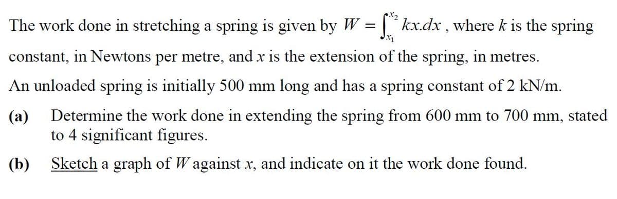 The work done in stretching a spring is given by W = | ´ kx.dx , where k is the spring
constant, in Newtons per metre, and x is the extension of the spring, in metres.
An unloaded spring is initially 500 mm long and has a spring constant of 2 kN/m.
(a)
Determine the work done in extending the spring from 600 mm to 700 mm,
stated
to 4 significant figures.
(b)
Sketch a graph of W against x, and indicate on it the work done found.
