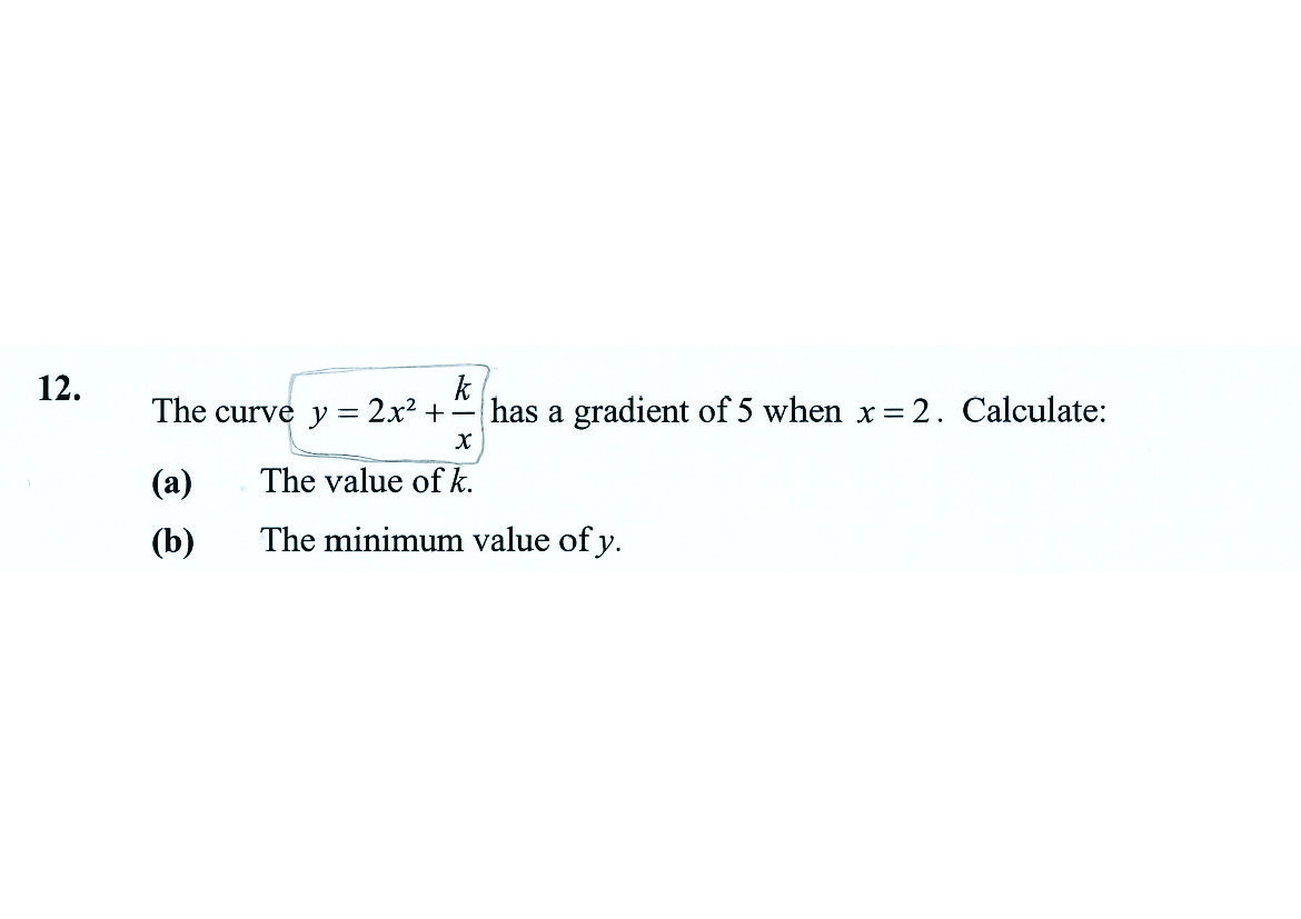 12.
k
The curve y
2x2 +-
has a gradient of 5 when x= 2. Calculate:
(a)
The value of k.
(b)
The minimum value of y.
