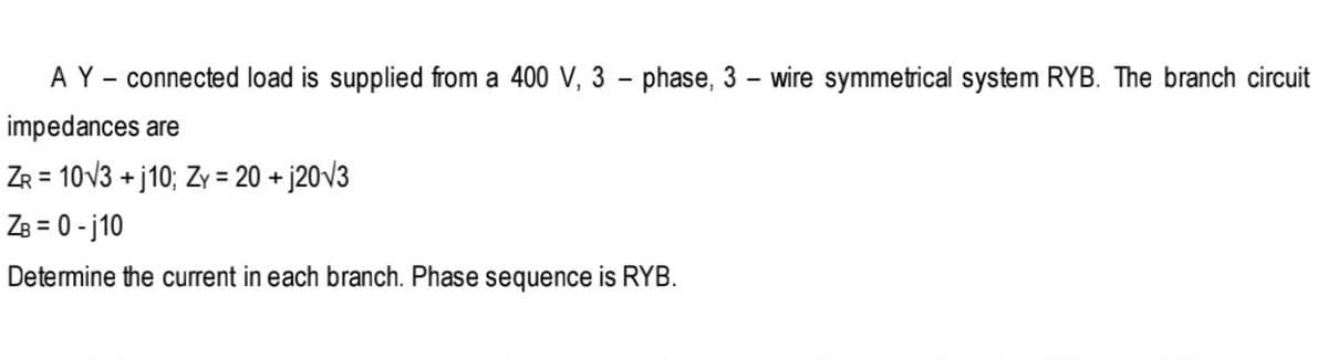 A Y - connected load is supplied from a 400 V, 3 – phase, 3 – wire symmetrical system RYB. The branch circuit
impedances are
ZR = 10V3 + j10; Zy = 20 + j20v3
ZB = 0 - j10
%3D
Determine the current in each branch. Phase sequence is RYB.
