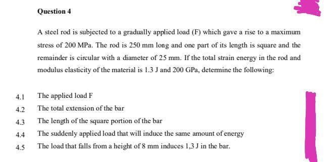 Question 4
A steel rod is subjected to a gradually applied load (F) which gave a rise to a maximum
stress of 200 MPa. The rod is 250 mm long and one part of its length is square and the
remainder is cireular with a diameter of 25 mm. If the total strain energy in the rod and
modulus elasticity of the material is 1.3 J and 200 GPa, determine the following:
4.1
The applied load F
4.2
The total extension of the bar
4.3
The length of the square portion of the bar
4.4
The suddenly applied load that will induce the same amount of energy
4.5
The load that falls from a height of 8 mm induces 1,3 J in the bar.

