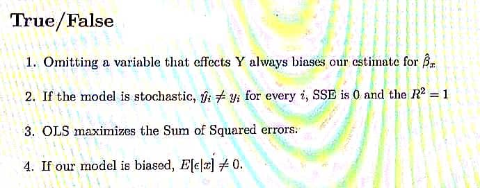 True/False
1. Omitting a variable that effects Y always biases our estimate for B.
2. If the model is stochastic, fi + y for every i, SSE is 0 and the R2 = 1
%3D
3. OLS maximizes the Sum of Squared errors:
4. If our model is biased, Ele|x] 0.
