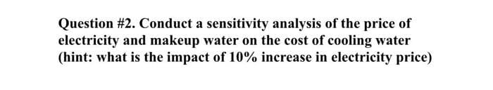 Question #2. Conduct a sensitivity analysis of the price of
electricity and makeup water on the cost of cooling water
(hint: what is the impact of 10% increase in electricity price)
