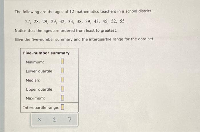 The following are the ages of 12 mathematics teachers in a school district.
27, 28, 29, 29, 32, 33, 38, 39, 43, 45, 52, 55
Notice that the ages are ordered from least to greatest.
Give the five-number summary and the interquartile range for the data set.
Five-number summary
Minimum:
Lower quartile:
Median:
Upper quartile:
Maximum:
Interquartile range:
