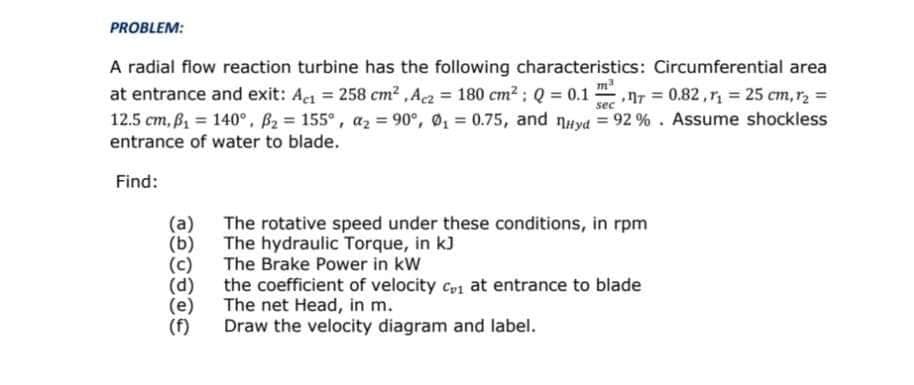 PROBLEM:
A radial flow reaction turbine has the following characteristics: Circumferential area
at entrance and exit: Aet = 258 cm2 ,Ac = 180 cm2 : Q = 0.1
12.5 cm, B = 140°. B2 = 155°, az = 90°, 0, = 0.75, and nuyd = 92 % . Assume shockless
entrance of water to blade.
m
nr = 0.82, = 25 cm,r2 =
sec
Find:
(a) The rotative speed under these conditions, in rpm
The hydraulic Torque, in kJ
The Brake Power in kW
(e)
(f)
the coefficient of velocity cp1 at entrance to blade
The net Head, in m.
Draw the velocity diagram and label.
